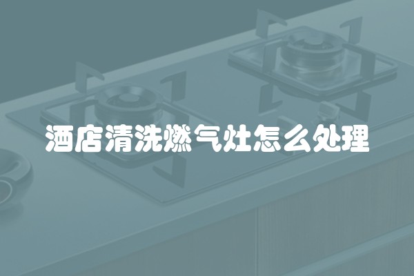 酒店清洗燃气灶怎么处理